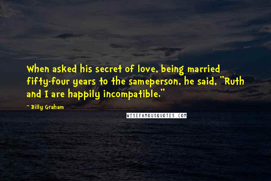 Billy Graham Quotes: When asked his secret of love, being married fifty-four years to the sameperson, he said, "Ruth and I are happily incompatible."