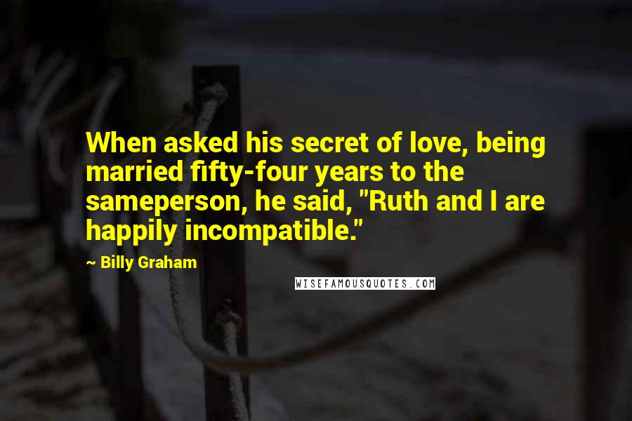 Billy Graham Quotes: When asked his secret of love, being married fifty-four years to the sameperson, he said, "Ruth and I are happily incompatible."