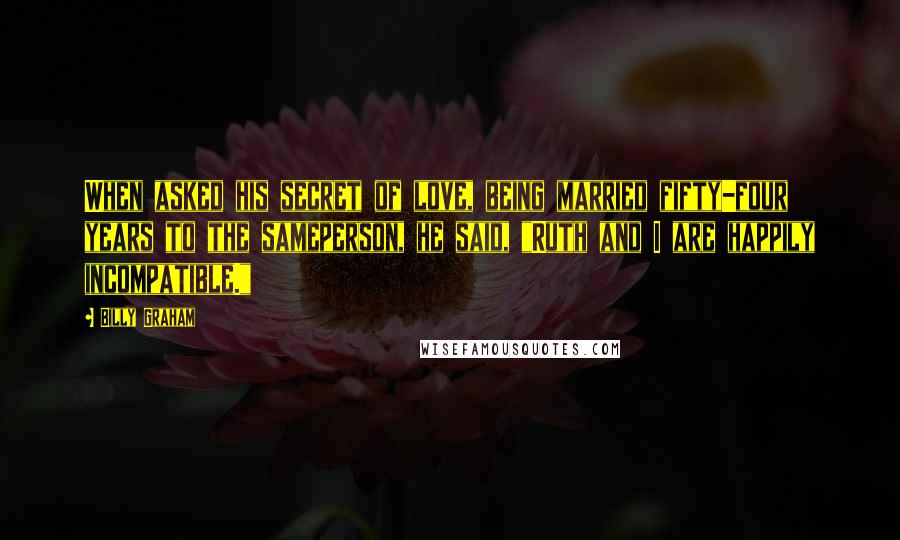 Billy Graham Quotes: When asked his secret of love, being married fifty-four years to the sameperson, he said, "Ruth and I are happily incompatible."
