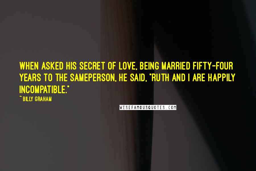 Billy Graham Quotes: When asked his secret of love, being married fifty-four years to the sameperson, he said, "Ruth and I are happily incompatible."