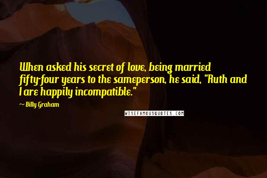 Billy Graham Quotes: When asked his secret of love, being married fifty-four years to the sameperson, he said, "Ruth and I are happily incompatible."