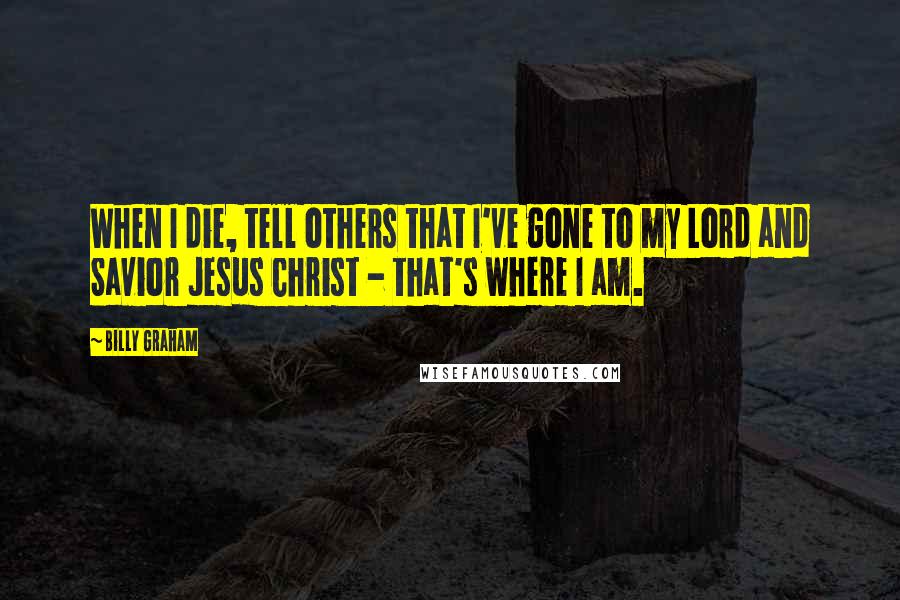 Billy Graham Quotes: When I die, tell others that I've gone to my Lord and Savior Jesus Christ - that's where I am.