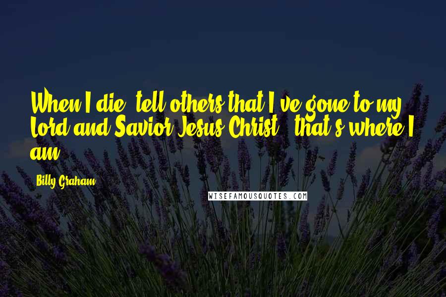 Billy Graham Quotes: When I die, tell others that I've gone to my Lord and Savior Jesus Christ - that's where I am.