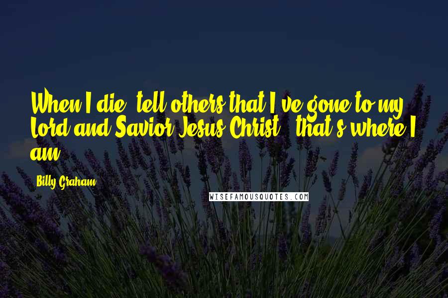 Billy Graham Quotes: When I die, tell others that I've gone to my Lord and Savior Jesus Christ - that's where I am.