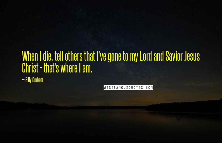 Billy Graham Quotes: When I die, tell others that I've gone to my Lord and Savior Jesus Christ - that's where I am.