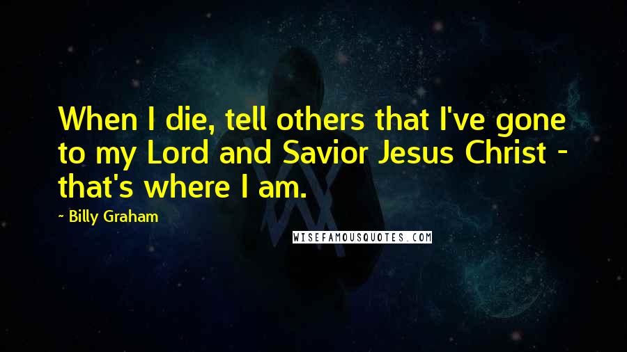 Billy Graham Quotes: When I die, tell others that I've gone to my Lord and Savior Jesus Christ - that's where I am.