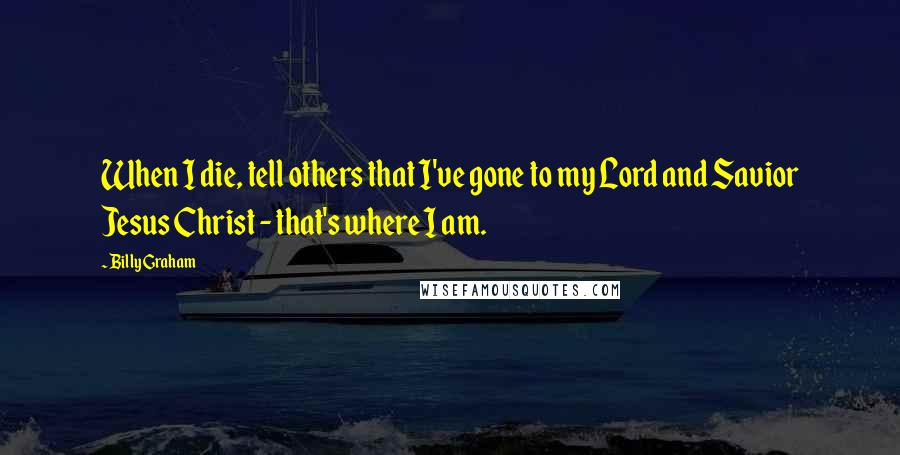 Billy Graham Quotes: When I die, tell others that I've gone to my Lord and Savior Jesus Christ - that's where I am.