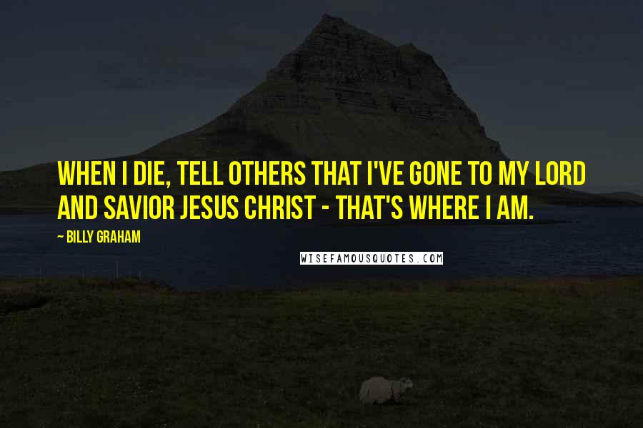 Billy Graham Quotes: When I die, tell others that I've gone to my Lord and Savior Jesus Christ - that's where I am.