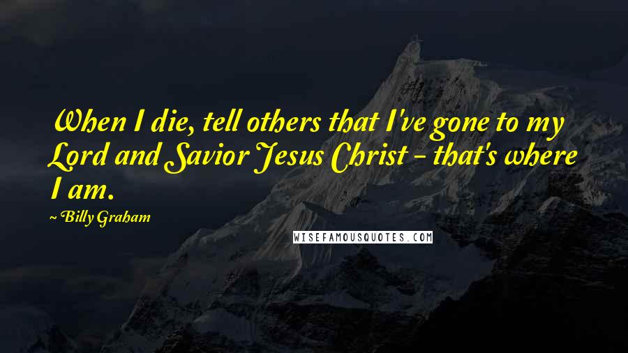 Billy Graham Quotes: When I die, tell others that I've gone to my Lord and Savior Jesus Christ - that's where I am.