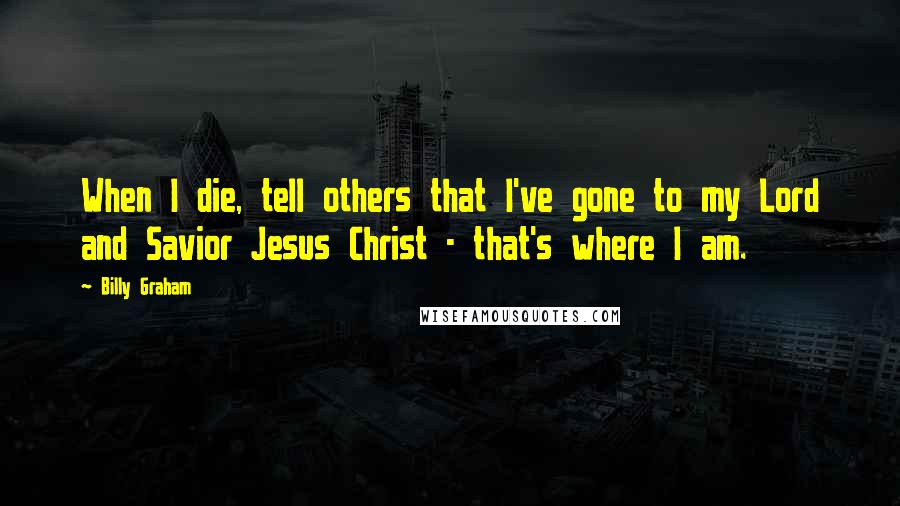 Billy Graham Quotes: When I die, tell others that I've gone to my Lord and Savior Jesus Christ - that's where I am.