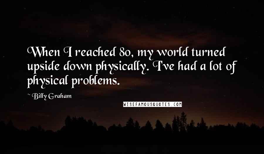 Billy Graham Quotes: When I reached 80, my world turned upside down physically. I've had a lot of physical problems.