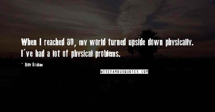Billy Graham Quotes: When I reached 80, my world turned upside down physically. I've had a lot of physical problems.