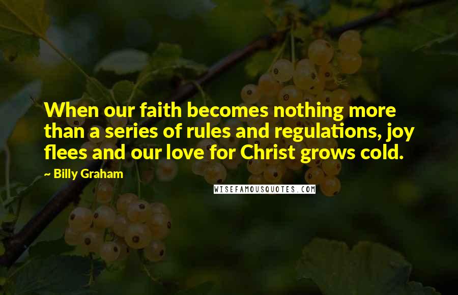 Billy Graham Quotes: When our faith becomes nothing more than a series of rules and regulations, joy flees and our love for Christ grows cold.