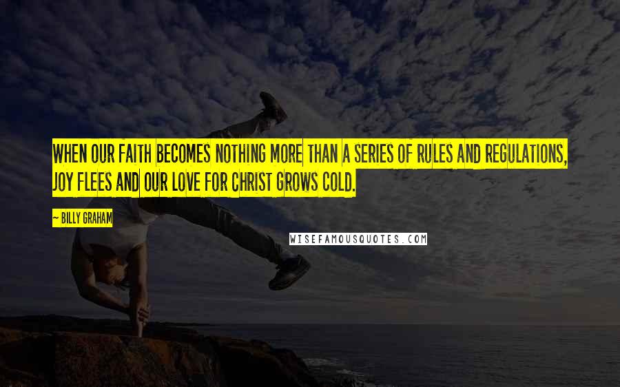 Billy Graham Quotes: When our faith becomes nothing more than a series of rules and regulations, joy flees and our love for Christ grows cold.