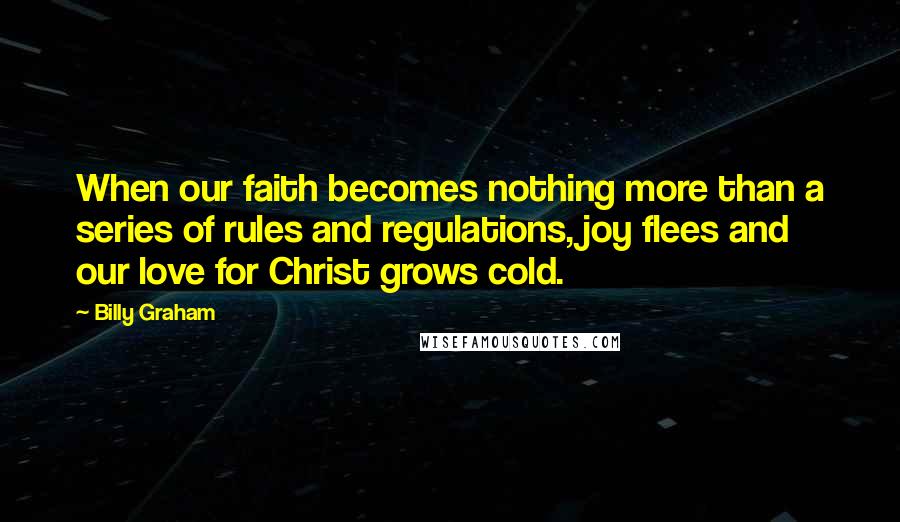 Billy Graham Quotes: When our faith becomes nothing more than a series of rules and regulations, joy flees and our love for Christ grows cold.