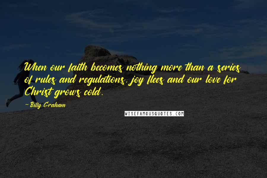 Billy Graham Quotes: When our faith becomes nothing more than a series of rules and regulations, joy flees and our love for Christ grows cold.