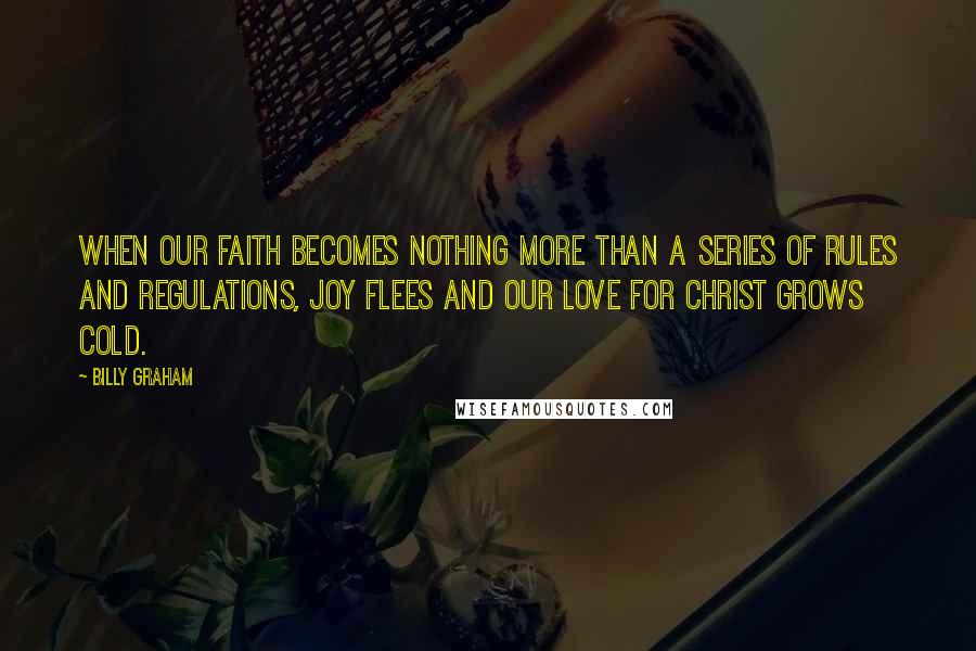 Billy Graham Quotes: When our faith becomes nothing more than a series of rules and regulations, joy flees and our love for Christ grows cold.