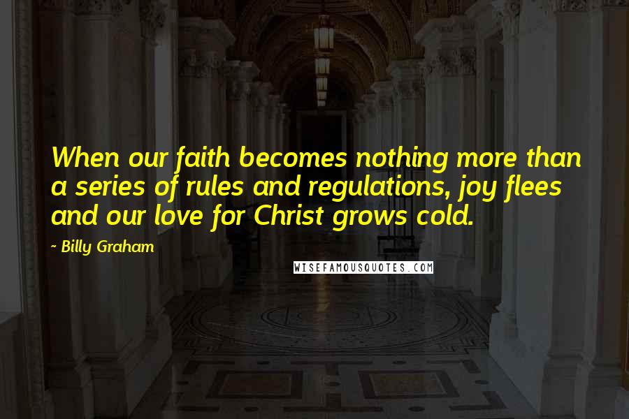 Billy Graham Quotes: When our faith becomes nothing more than a series of rules and regulations, joy flees and our love for Christ grows cold.