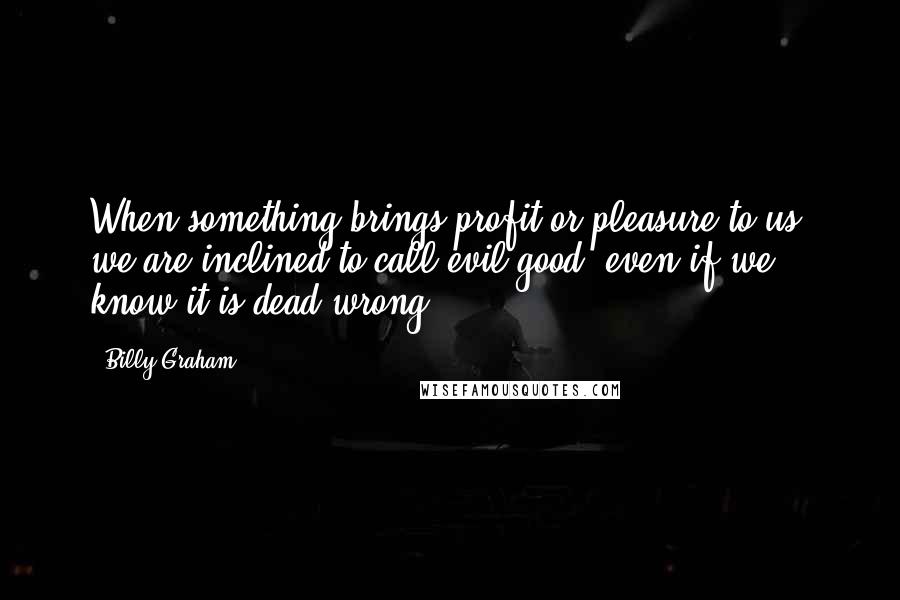 Billy Graham Quotes: When something brings profit or pleasure to us, we are inclined to call evil good, even if we know it is dead wrong.