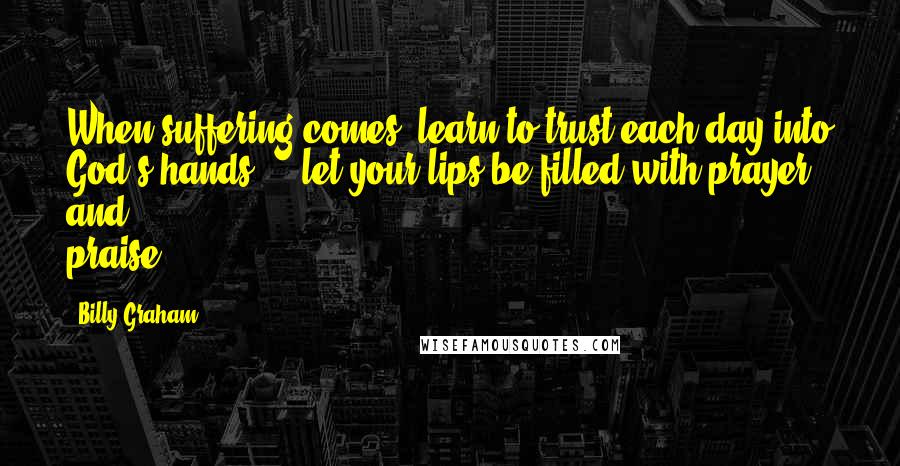 Billy Graham Quotes: When suffering comes, learn to trust each day into God's hands ... let your lips be filled with prayer and praise.