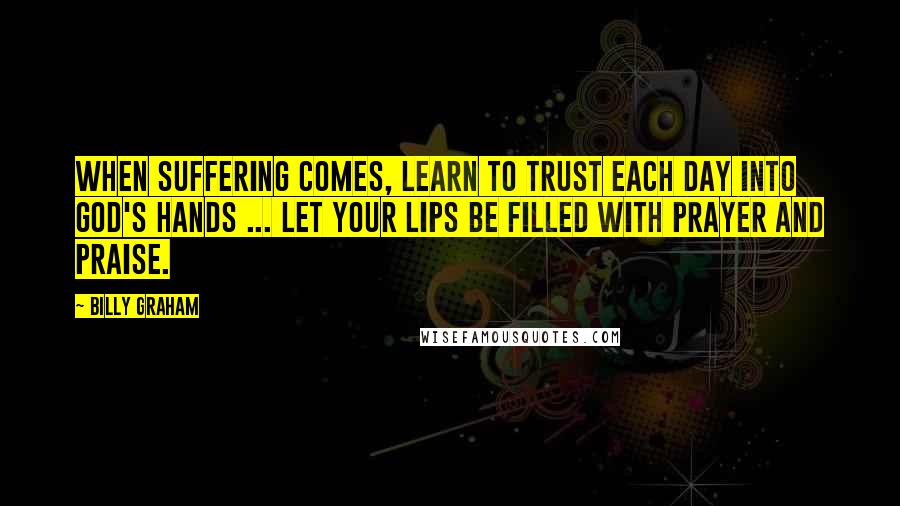 Billy Graham Quotes: When suffering comes, learn to trust each day into God's hands ... let your lips be filled with prayer and praise.