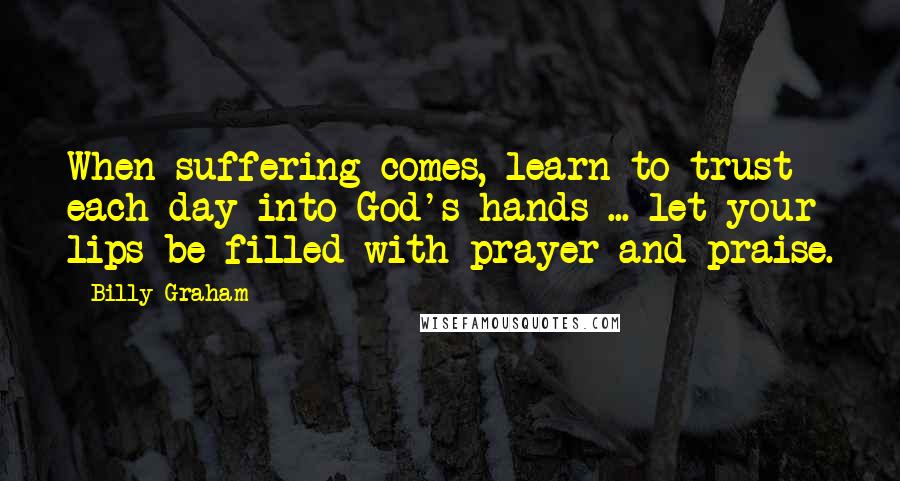 Billy Graham Quotes: When suffering comes, learn to trust each day into God's hands ... let your lips be filled with prayer and praise.