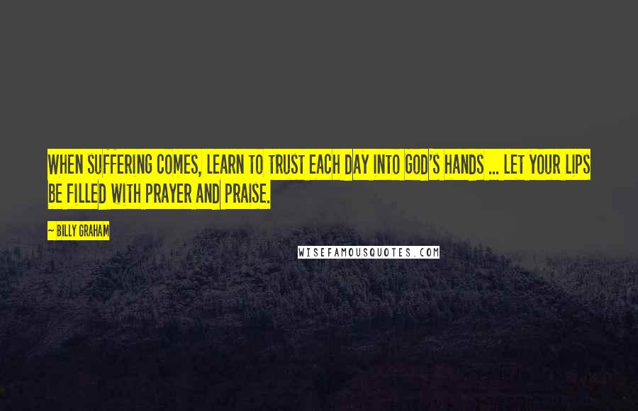 Billy Graham Quotes: When suffering comes, learn to trust each day into God's hands ... let your lips be filled with prayer and praise.