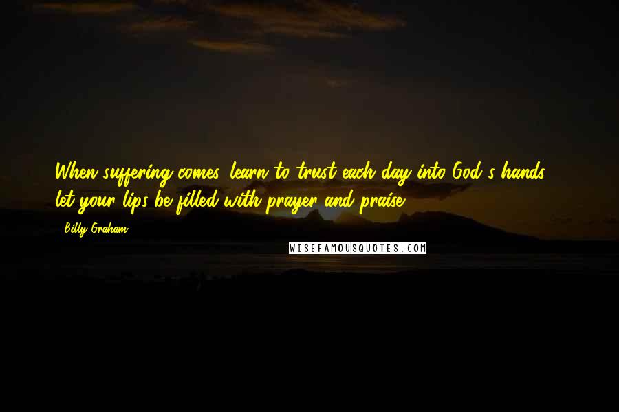 Billy Graham Quotes: When suffering comes, learn to trust each day into God's hands ... let your lips be filled with prayer and praise.