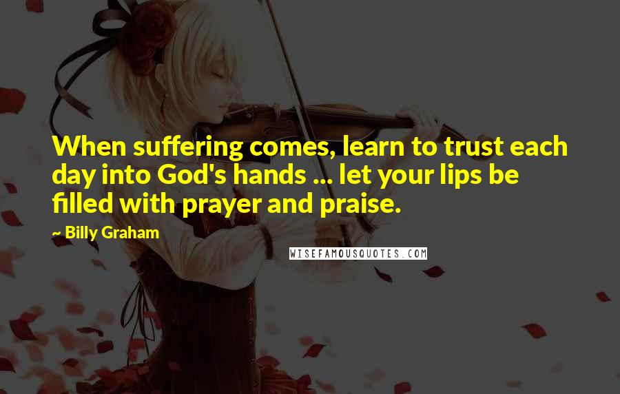 Billy Graham Quotes: When suffering comes, learn to trust each day into God's hands ... let your lips be filled with prayer and praise.