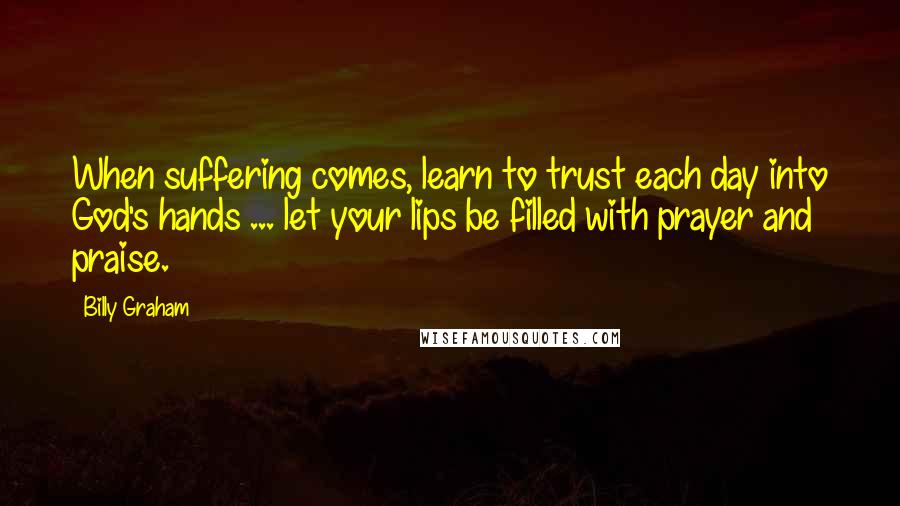 Billy Graham Quotes: When suffering comes, learn to trust each day into God's hands ... let your lips be filled with prayer and praise.