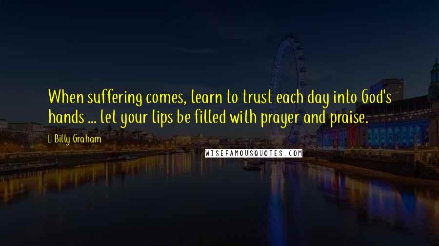 Billy Graham Quotes: When suffering comes, learn to trust each day into God's hands ... let your lips be filled with prayer and praise.