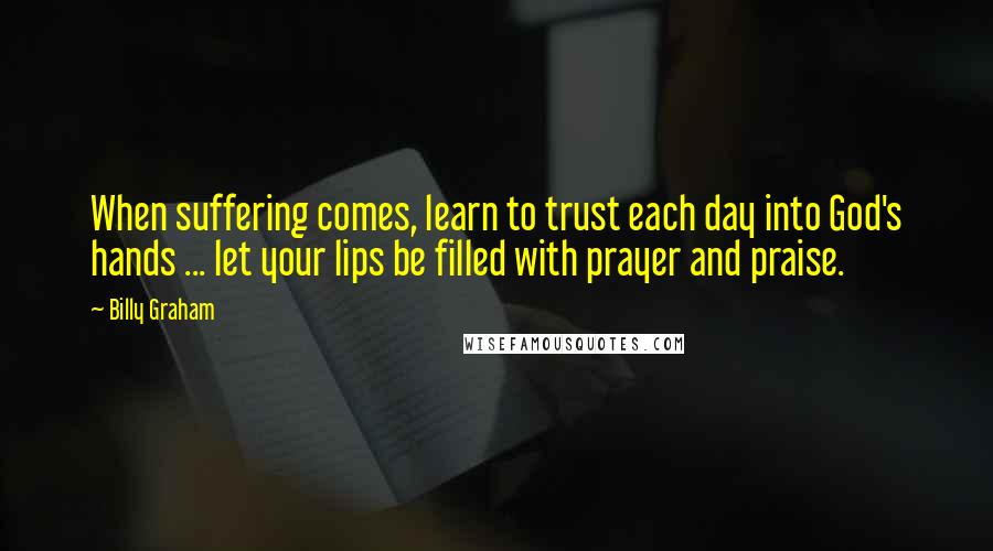 Billy Graham Quotes: When suffering comes, learn to trust each day into God's hands ... let your lips be filled with prayer and praise.