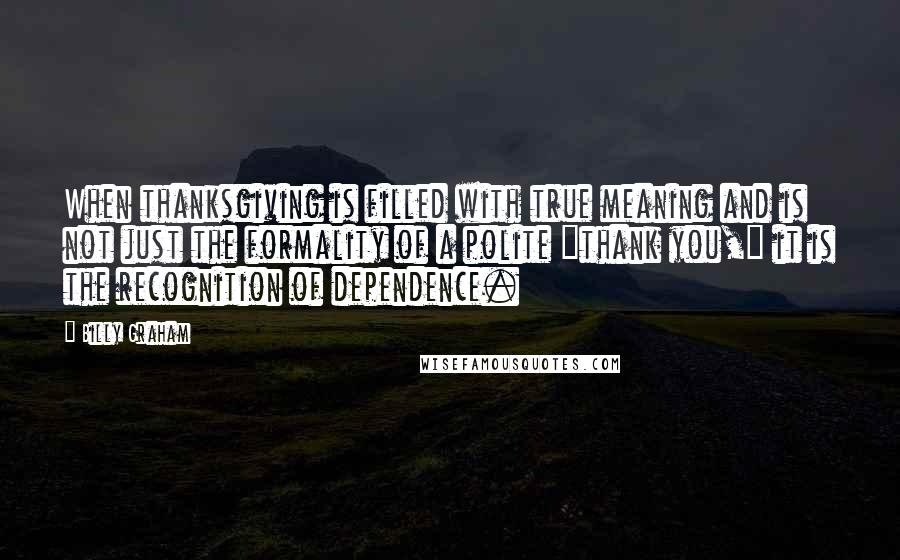 Billy Graham Quotes: When thanksgiving is filled with true meaning and is not just the formality of a polite "thank you," it is the recognition of dependence.