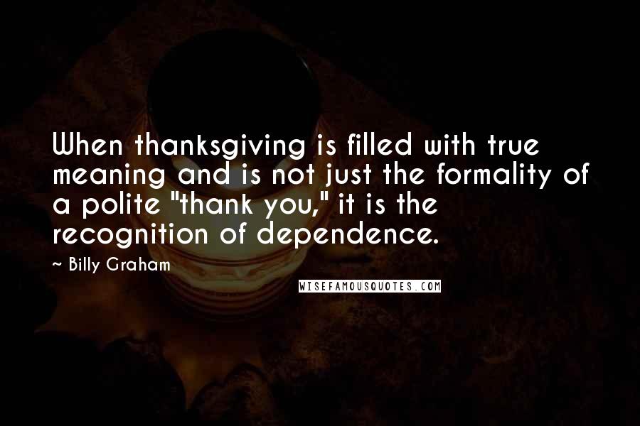 Billy Graham Quotes: When thanksgiving is filled with true meaning and is not just the formality of a polite "thank you," it is the recognition of dependence.