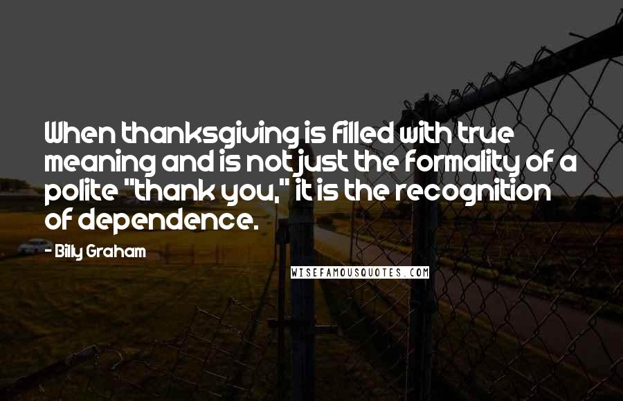 Billy Graham Quotes: When thanksgiving is filled with true meaning and is not just the formality of a polite "thank you," it is the recognition of dependence.