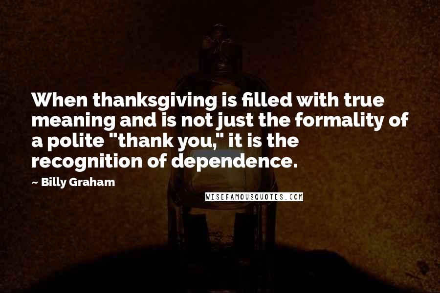 Billy Graham Quotes: When thanksgiving is filled with true meaning and is not just the formality of a polite "thank you," it is the recognition of dependence.