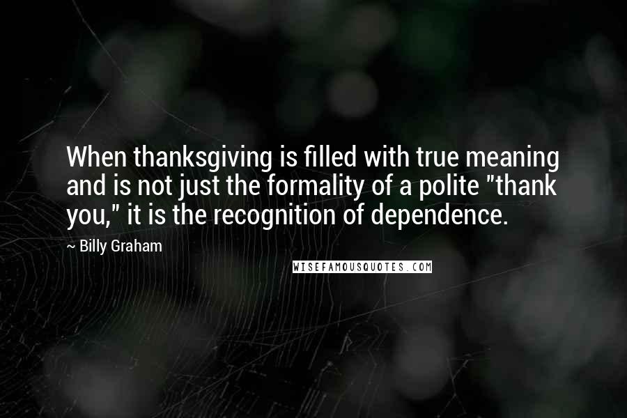 Billy Graham Quotes: When thanksgiving is filled with true meaning and is not just the formality of a polite "thank you," it is the recognition of dependence.