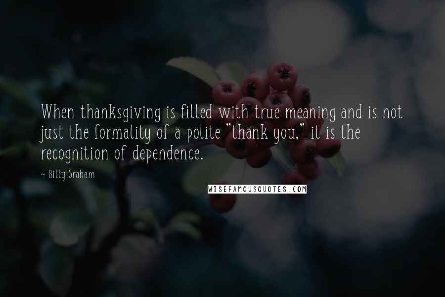 Billy Graham Quotes: When thanksgiving is filled with true meaning and is not just the formality of a polite "thank you," it is the recognition of dependence.