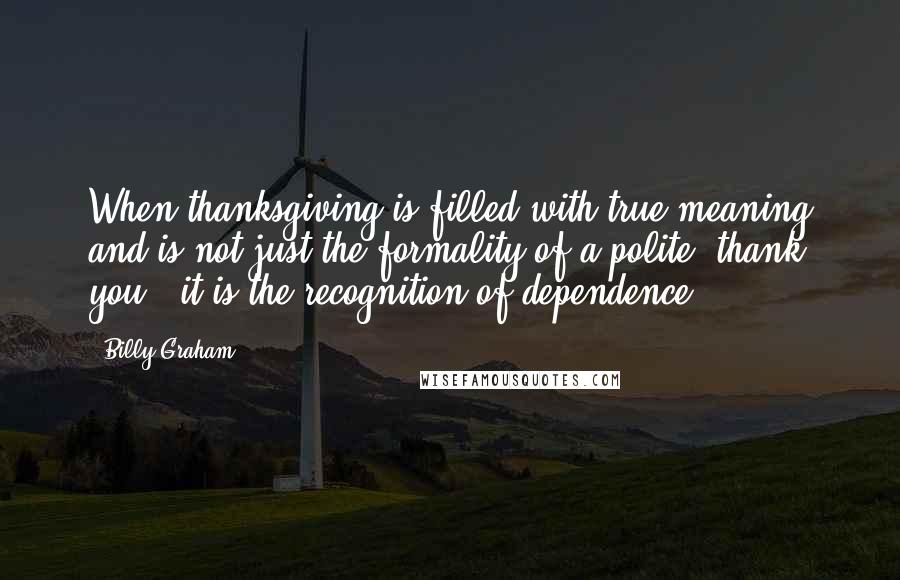 Billy Graham Quotes: When thanksgiving is filled with true meaning and is not just the formality of a polite "thank you," it is the recognition of dependence.