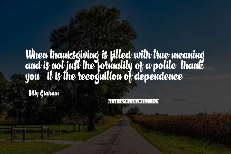 Billy Graham Quotes: When thanksgiving is filled with true meaning and is not just the formality of a polite "thank you," it is the recognition of dependence.