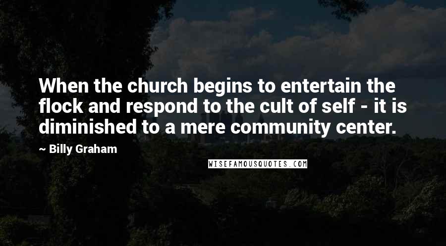 Billy Graham Quotes: When the church begins to entertain the flock and respond to the cult of self - it is diminished to a mere community center.