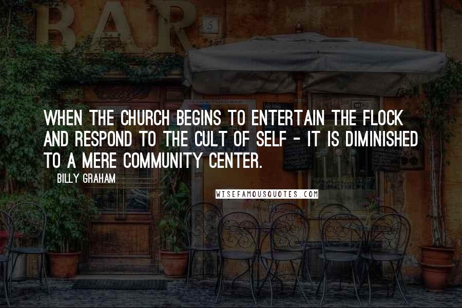 Billy Graham Quotes: When the church begins to entertain the flock and respond to the cult of self - it is diminished to a mere community center.