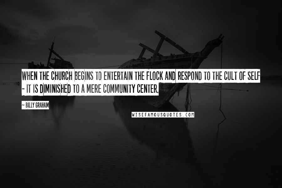 Billy Graham Quotes: When the church begins to entertain the flock and respond to the cult of self - it is diminished to a mere community center.