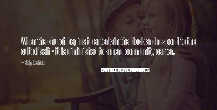 Billy Graham Quotes: When the church begins to entertain the flock and respond to the cult of self - it is diminished to a mere community center.