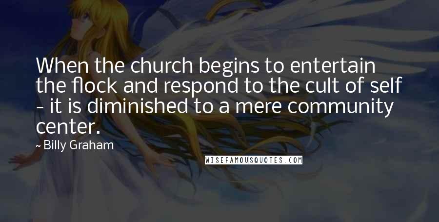 Billy Graham Quotes: When the church begins to entertain the flock and respond to the cult of self - it is diminished to a mere community center.