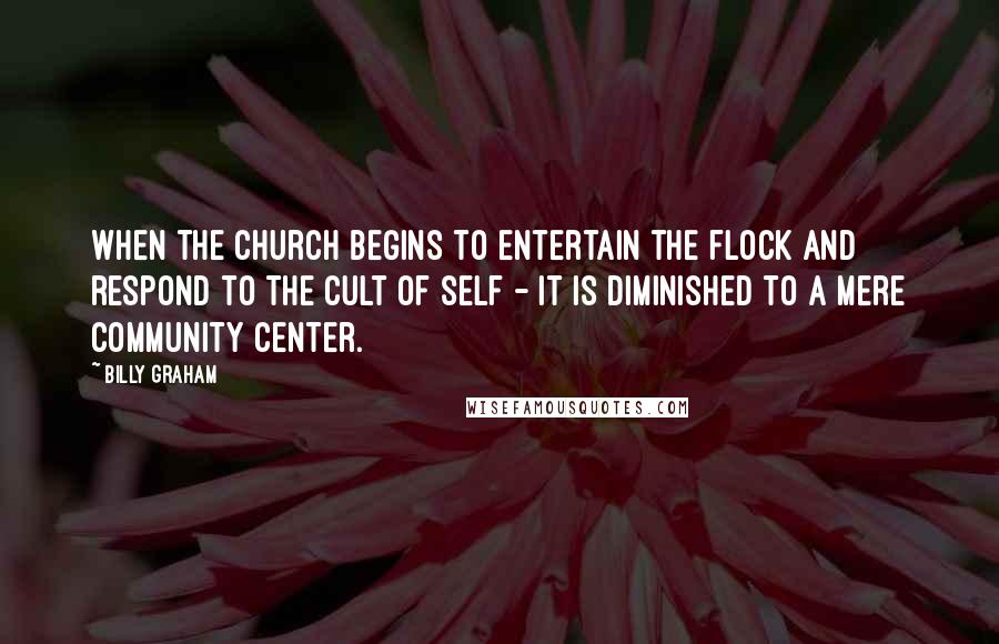 Billy Graham Quotes: When the church begins to entertain the flock and respond to the cult of self - it is diminished to a mere community center.