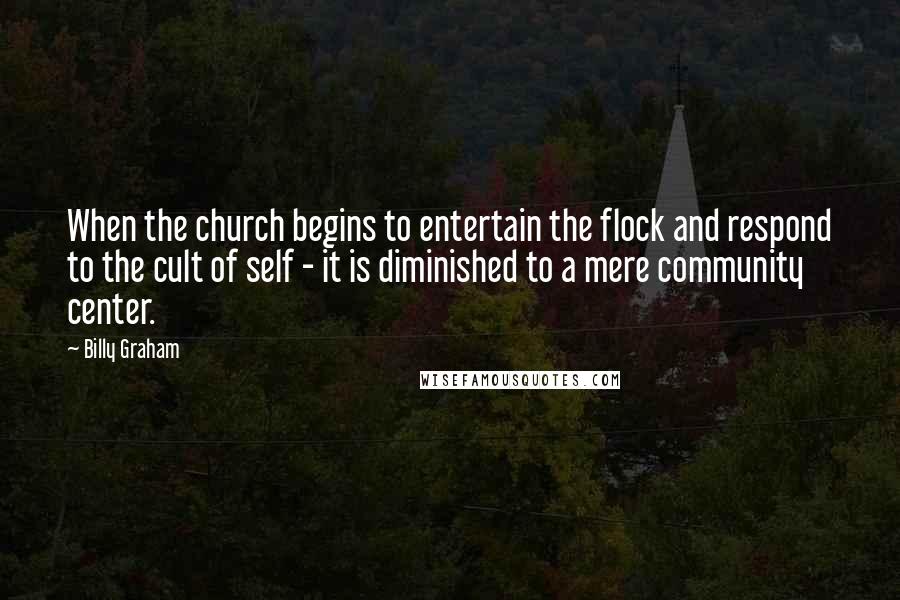 Billy Graham Quotes: When the church begins to entertain the flock and respond to the cult of self - it is diminished to a mere community center.