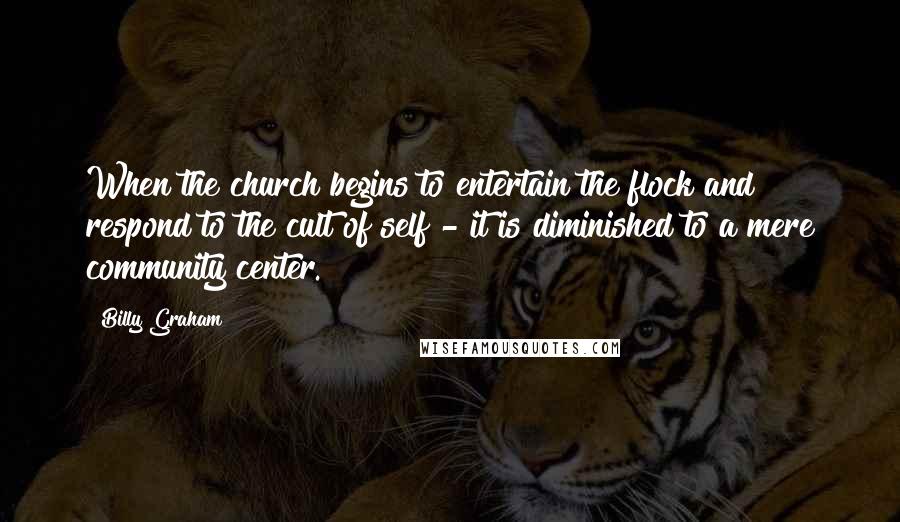 Billy Graham Quotes: When the church begins to entertain the flock and respond to the cult of self - it is diminished to a mere community center.