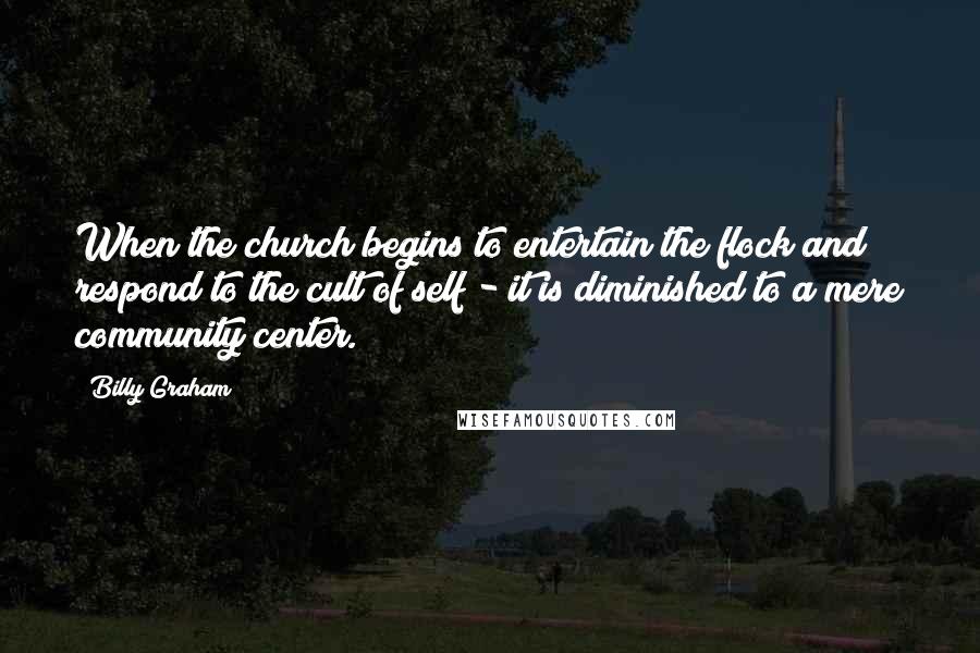 Billy Graham Quotes: When the church begins to entertain the flock and respond to the cult of self - it is diminished to a mere community center.