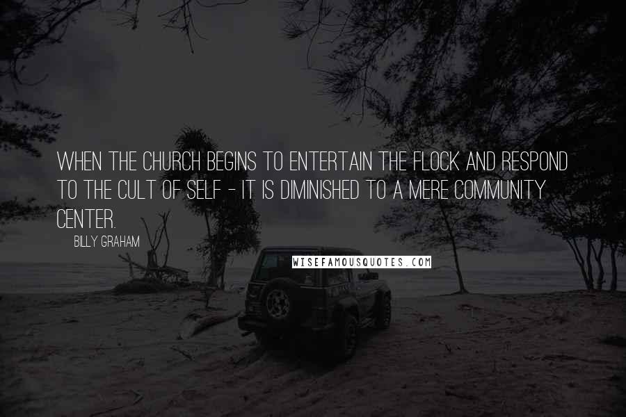 Billy Graham Quotes: When the church begins to entertain the flock and respond to the cult of self - it is diminished to a mere community center.